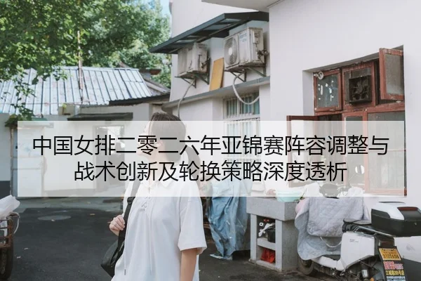中国女排二零二六年亚锦赛阵容调整与战术创新及轮换策略深度透析